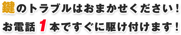 鍵のトラブルはおまかせください！お電話１本ですぐに駆け付けます！ 他社の鍵屋さんで対応できなかった方も、諦める前にまずはご相談ください！